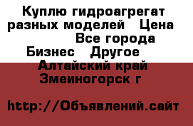 Куплю гидроагрегат разных моделей › Цена ­ 1 000 - Все города Бизнес » Другое   . Алтайский край,Змеиногорск г.